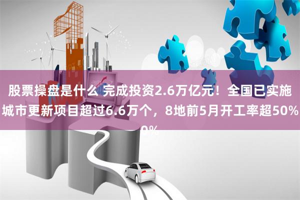 股票操盘是什么 完成投资2.6万亿元！全国已实施城市更新项目超过6.6万个，8地前5月开工率超50%