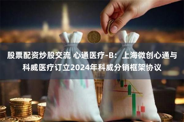 股票配资炒股交流 心通医疗-B：上海微创心通与科威医疗订立2024年科威分销框架协议